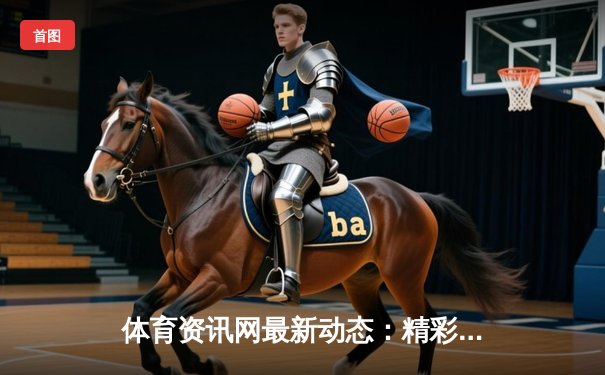 体育资讯网最新动态：精彩赛事回顾