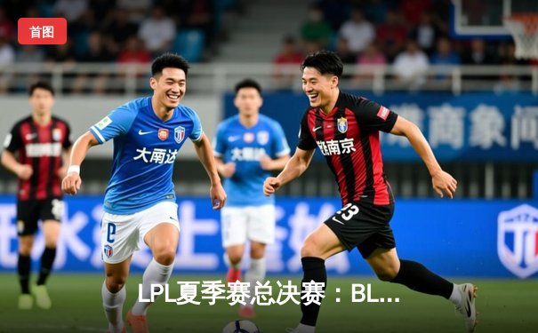LPL夏季赛总决赛：BLG鏖战五局力克JDG，勇夺队史首冠