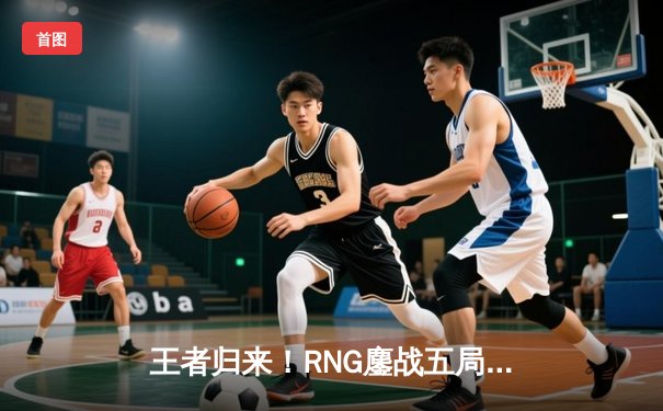 王者归来！RNG鏖战五局险胜EDG斩获LPL春季赛冠军