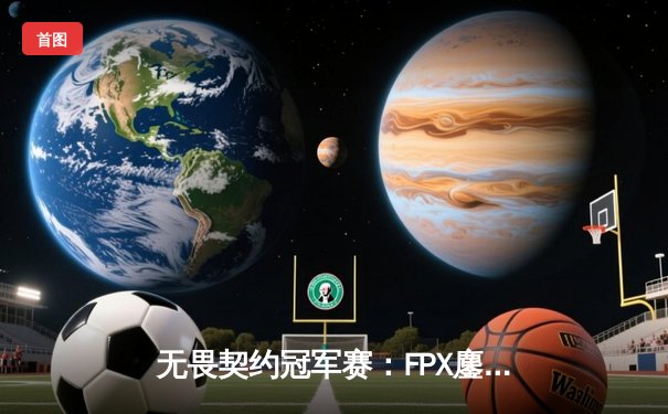 无畏契约冠军赛：FPX鏖战五局力克GEN，中国电竞闪耀世界舞台