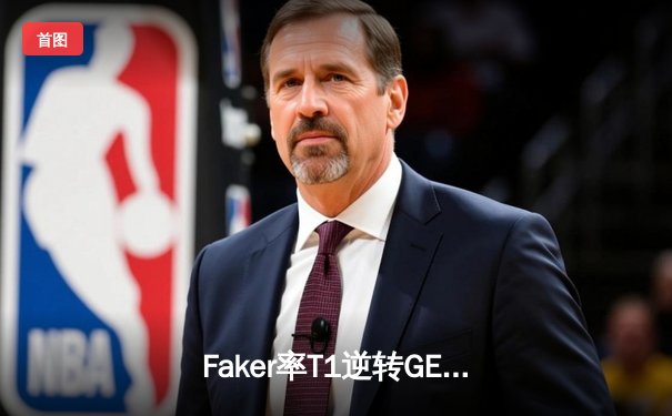 Faker率T1逆转GEN晋级LCK决赛，电竞传奇再续新章