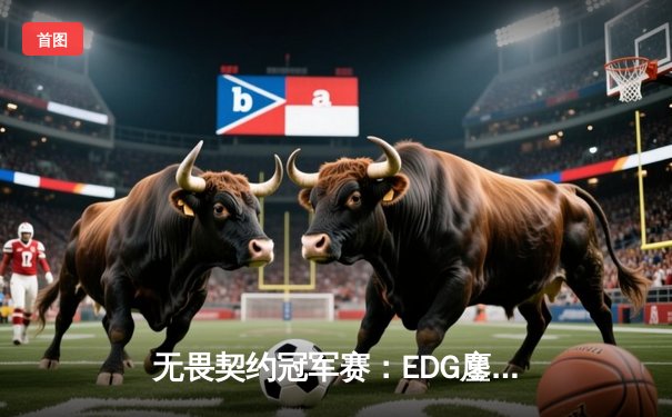 无畏契约冠军赛：EDG鏖战五局力克GEN，中国战队首进四强创历史