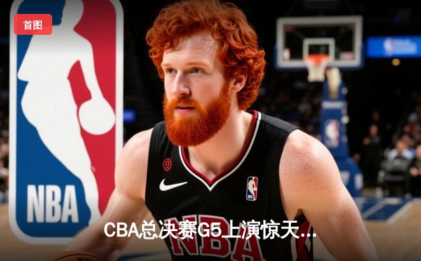 CBA总决赛G5上演惊天逆转 辽宁本钢加时险胜广东东莞大益夺赛点